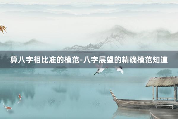 算八字相比准的模范-八字展望的精确模范知道