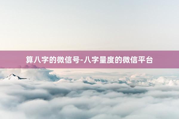 算八字的微信号-八字量度的微信平台