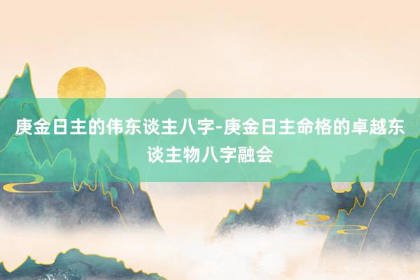 庚金日主的伟东谈主八字-庚金日主命格的卓越东谈主物八字融会