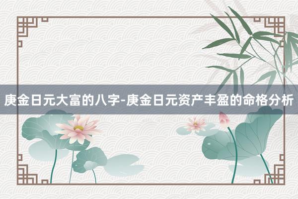 庚金日元大富的八字-庚金日元资产丰盈的命格分析