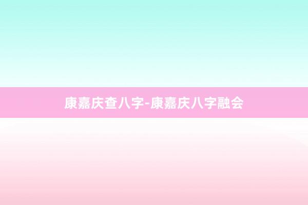 康嘉庆查八字-康嘉庆八字融会